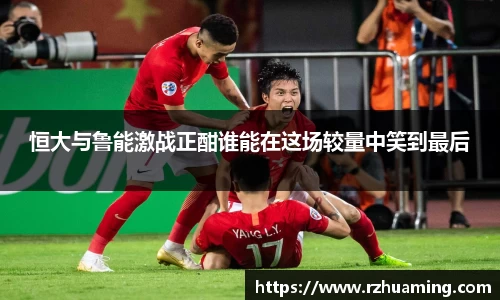 恒大与鲁能激战正酣谁能在这场较量中笑到最后